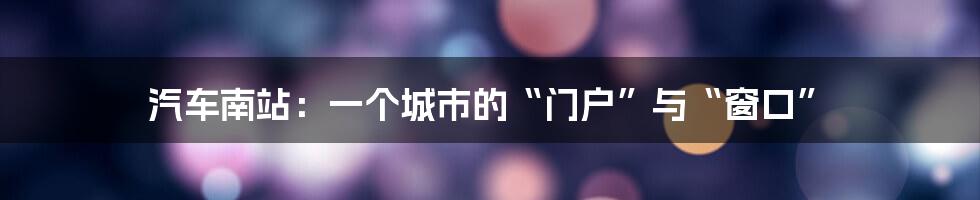 汽车南站:一个城市的“门户”与“窗口”