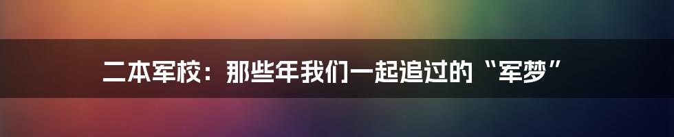二本军校:那些年我们一起追过的“军梦”