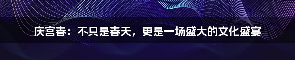 庆宫春:不只是春天,更是一场盛大的文化盛宴