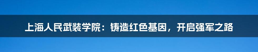 上海人民武装学院：铸造红色基因，开启强军之路