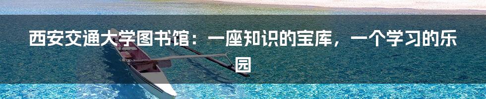 西安交通大学图书馆:一座知识的宝库,一个学习的乐园