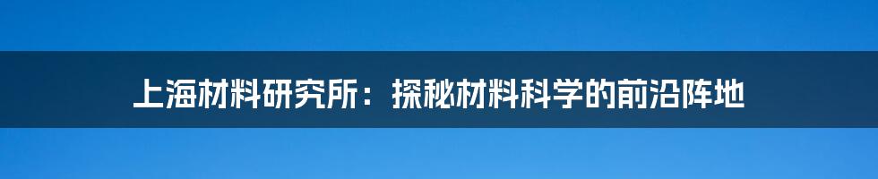 上海材料研究所：探秘材料科学的前沿阵地