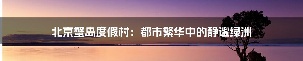 北京蟹岛度假村:都市繁华中的静谧绿洲