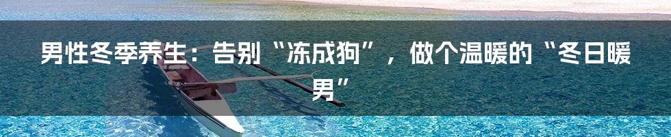 男性冬季养生:告别“冻成狗”,做个温暖的“冬日暖男”