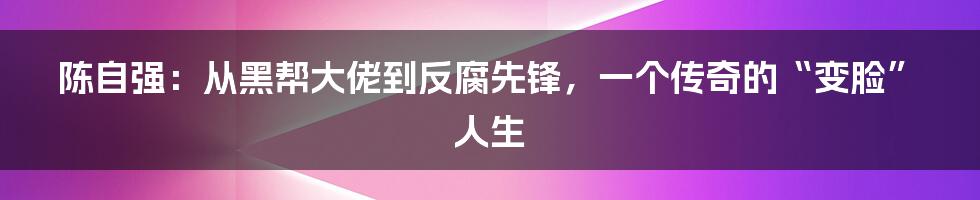 陈自强:从黑帮大佬到反腐先锋,一个传奇的“变脸”人生