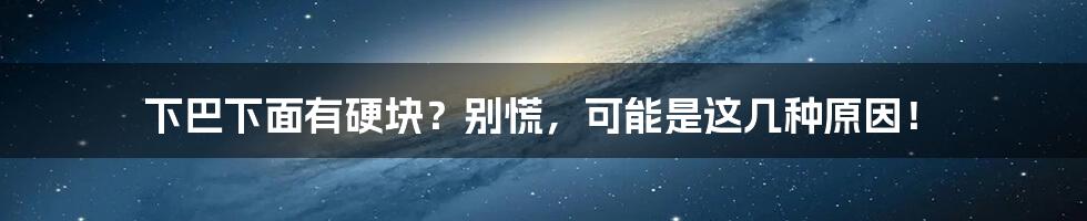 下巴下面有硬块?别慌,可能是这几种原因!