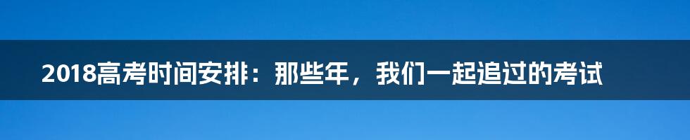 2018高考时间安排:那些年,我们一起追过的考试