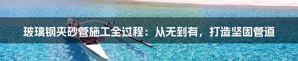 玻璃钢夹砂管施工全过程:从无到有,打造坚固管道