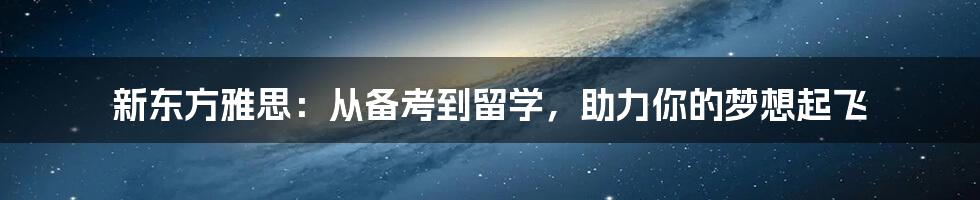 新东方雅思:从备考到留学,助力你的梦想起飞
