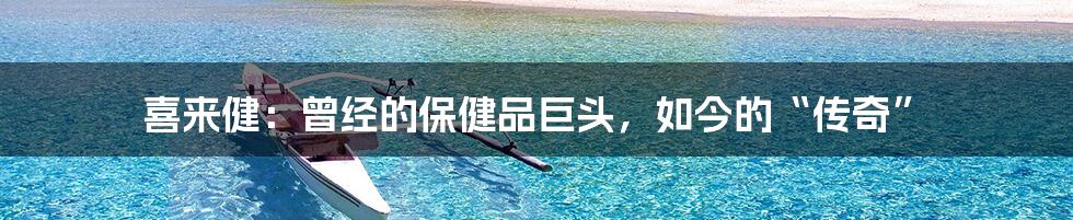 喜来健:曾经的保健品巨头,如今的“传奇”