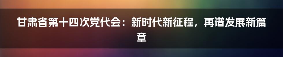 甘肃省第十四次党代会：新时代新征程，再谱发展新篇章