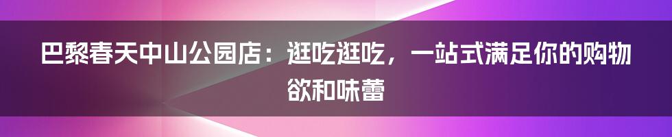 巴黎春天中山公园店:逛吃逛吃,一站式满足你的购物欲和味蕾