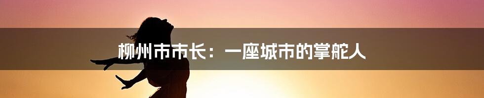柳州市市长:一座城市的掌舵人