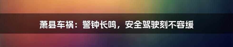 萧县车祸:警钟长鸣,安全驾驶刻不容缓