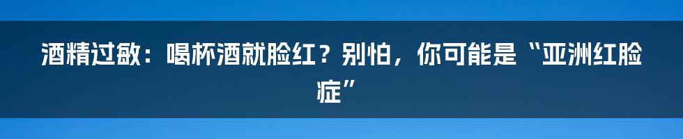 酒精过敏:喝杯酒就脸红?别怕,你可能是“亚洲红脸症”