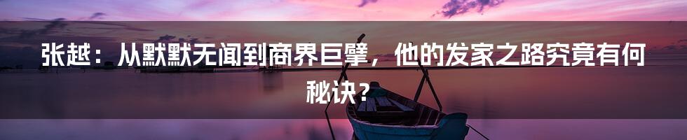 张越:从默默无闻到商界巨擘,他的发家之路究竟有何秘诀?