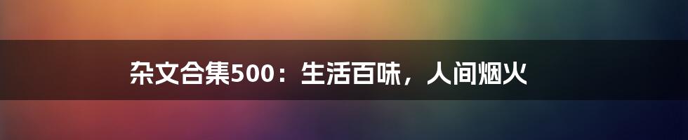 杂文合集500:生活百味,人间烟火