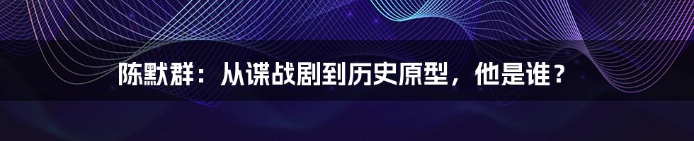 陈默群：从谍战剧到历史原型，他是谁？