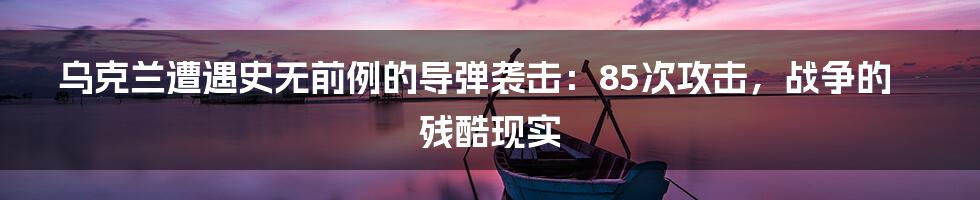 乌克兰遭遇史无前例的导弹袭击:85次攻击,战争的残酷现实
