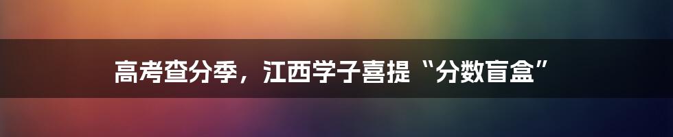 高考查分季,江西学子喜提“分数盲盒”