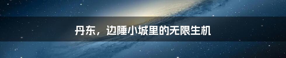 丹东,边陲小城里的无限生机