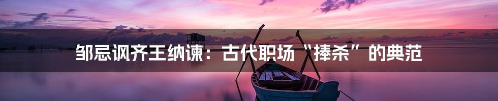 邹忌讽齐王纳谏:古代职场“捧杀”的典范