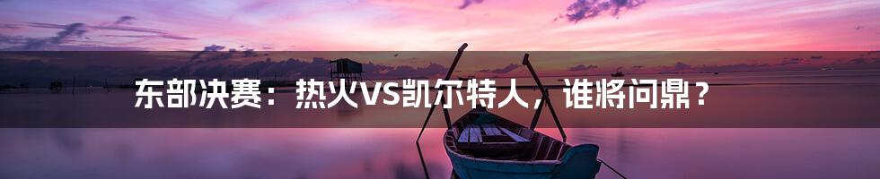 东部决赛:热火VS凯尔特人,谁将问鼎?