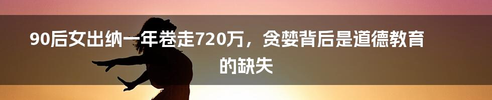 90后女出纳一年卷走720万,贪婪背后是道德教育的缺失