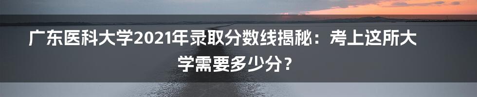 广东医科大学2021年录取分数线揭秘:考上这所大学需要多少分?