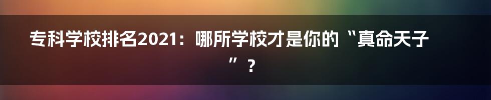 专科学校排名2021:哪所学校才是你的“真命天子”?