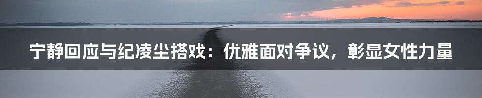 宁静回应与纪凌尘搭戏:优雅面对争议,彰显女性力量