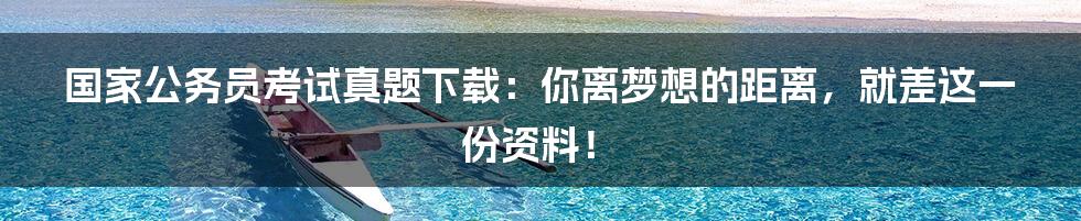国家公务员考试真题下载：你离梦想的距离，就差这一份资料！