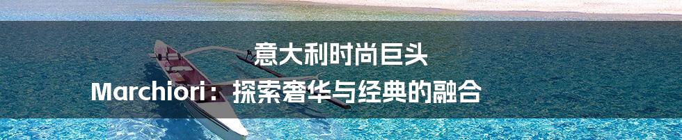 意大利时尚巨头 Marchiori:探索奢华与经典的融合