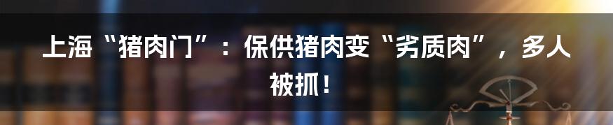 上海“猪肉门”:保供猪肉变“劣质肉”,多人被抓!