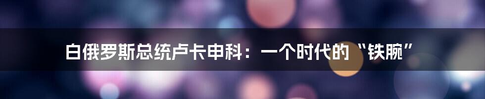 白俄罗斯总统卢卡申科：一个时代的“铁腕”