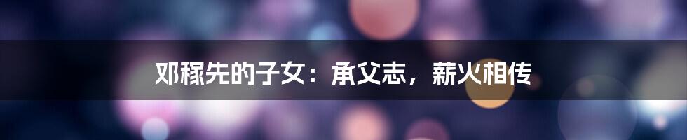 邓稼先的子女:承父志,薪火相传