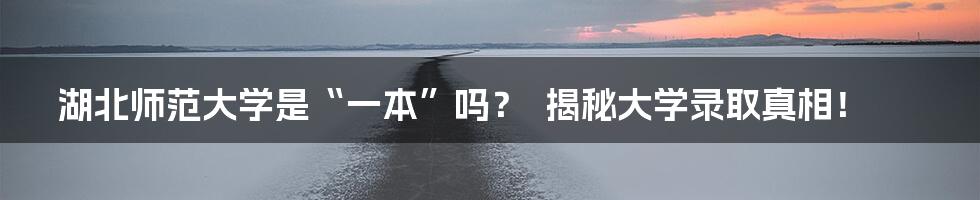 湖北师范大学是“一本”吗? 揭秘大学录取真相!