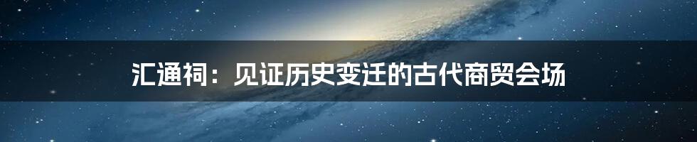 汇通祠:见证历史变迁的古代商贸会场