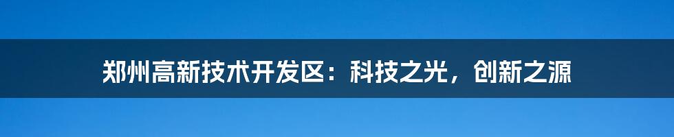 郑州高新技术开发区:科技之光,创新之源