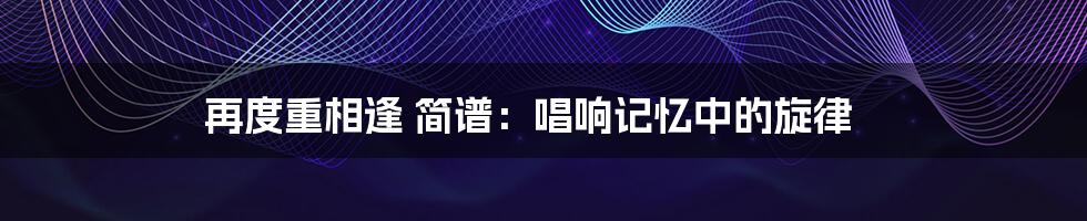 再度重相逢 简谱：唱响记忆中的旋律