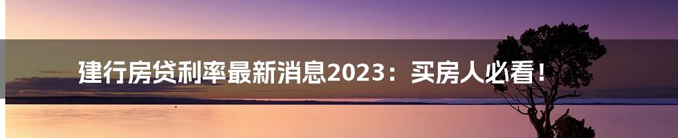 建行房贷利率最新消息2023:买房人必看!