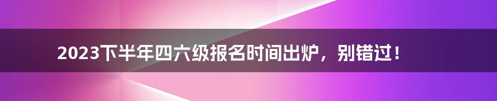 2023下半年四六级报名时间出炉，别错过！