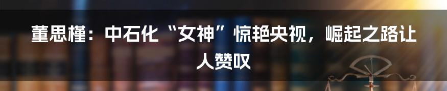 董思槿：中石化“女神”惊艳央视，崛起之路让人赞叹