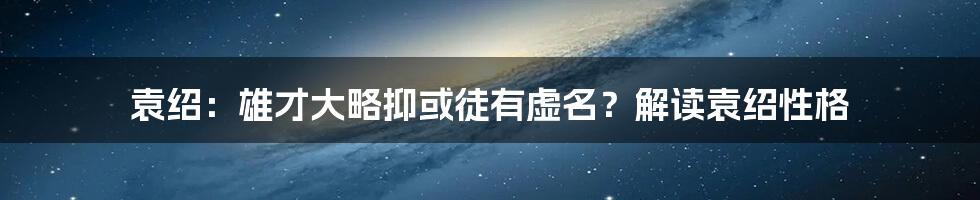 袁绍:雄才大略抑或徒有虚名?解读袁绍性格