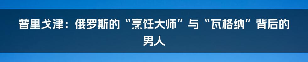 普里戈津:俄罗斯的“烹饪大师”与“瓦格纳”背后的男人