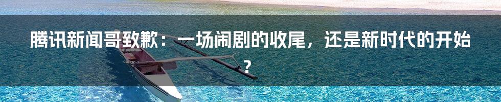 腾讯新闻哥致歉:一场闹剧的收尾,还是新时代的开始?