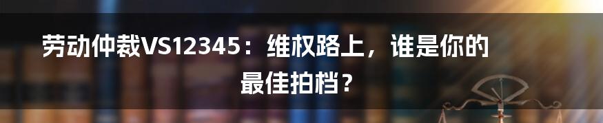 劳动仲裁VS12345:维权路上,谁是你的最佳拍档?