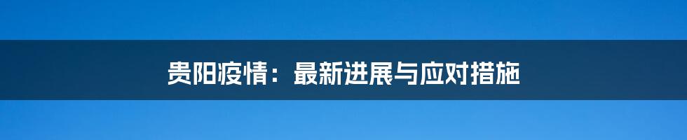 贵阳疫情:最新进展与应对措施