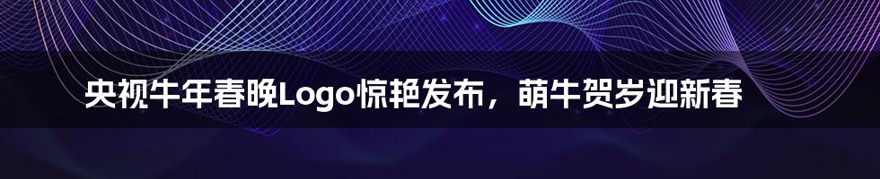 央视牛年春晚Logo惊艳发布,萌牛贺岁迎新春
