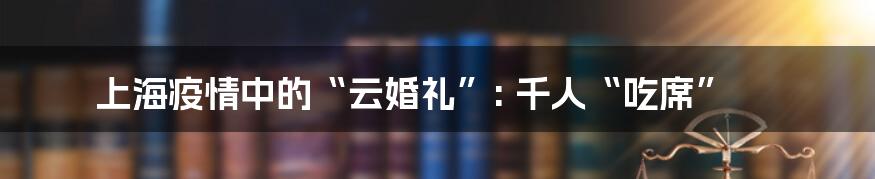 上海疫情中的“云婚礼”: 千人“吃席”